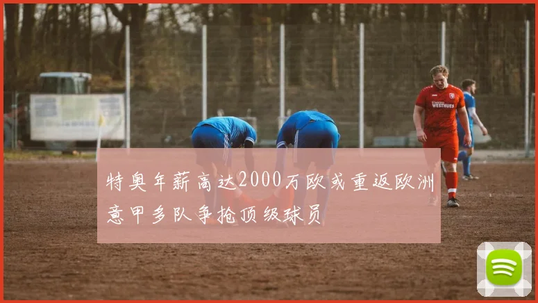 特奥年薪高达2000万欧或重返欧洲意甲多队争抢顶级球员