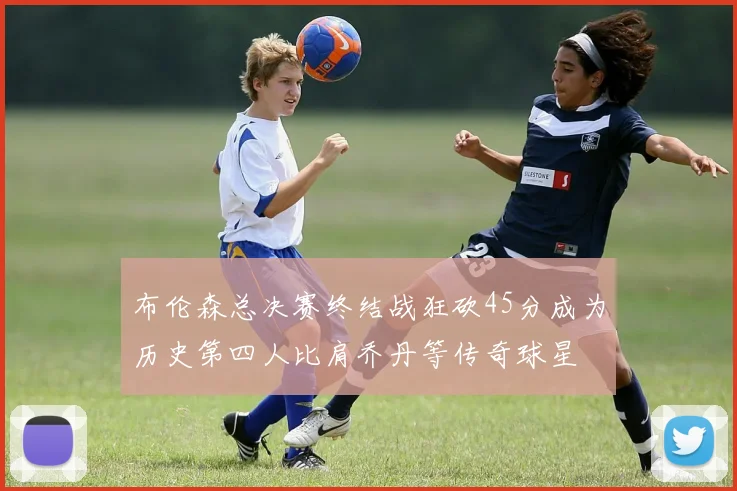 布伦森总决赛终结战狂砍45分成为历史第四人比肩乔丹等传奇球星