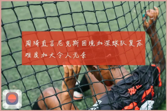 周琦直言尼克斯困境加深球队复苏难度加大令人无奈