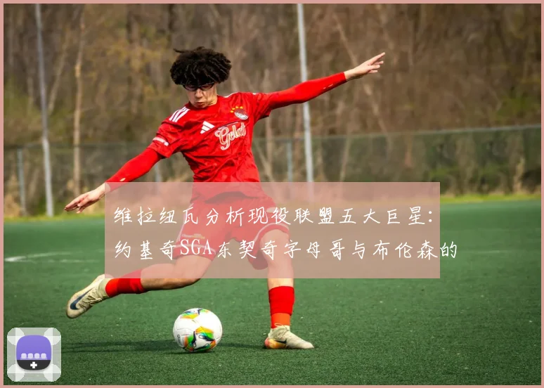 维拉纽瓦分析现役联盟五大巨星：约基奇SGA东契奇字母哥与布伦森的表现与影响