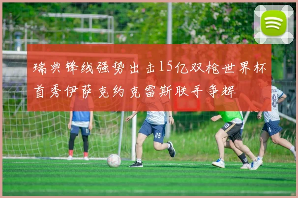 瑞典锋线强势出击15亿双枪世界杯首秀伊萨克约克雷斯联手争辉