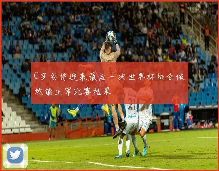 C罗或将迎来最后一次世界杯机会依然能主宰比赛结果
