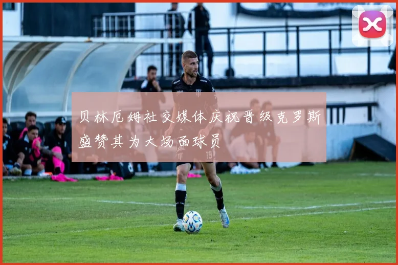 贝林厄姆社交媒体庆祝晋级克罗斯盛赞其为大场面球员