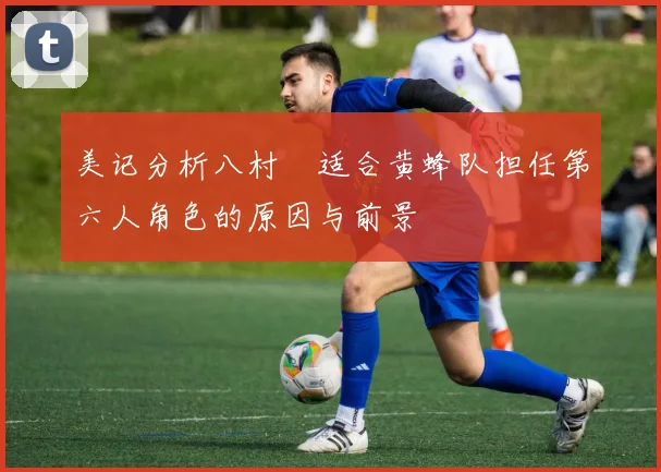 美记分析八村塁适合黄蜂队担任第六人角色的原因与前景