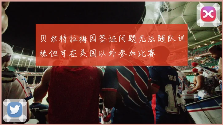 贝尔特拉梅因签证问题无法随队训练但可在美国以外参加比赛
