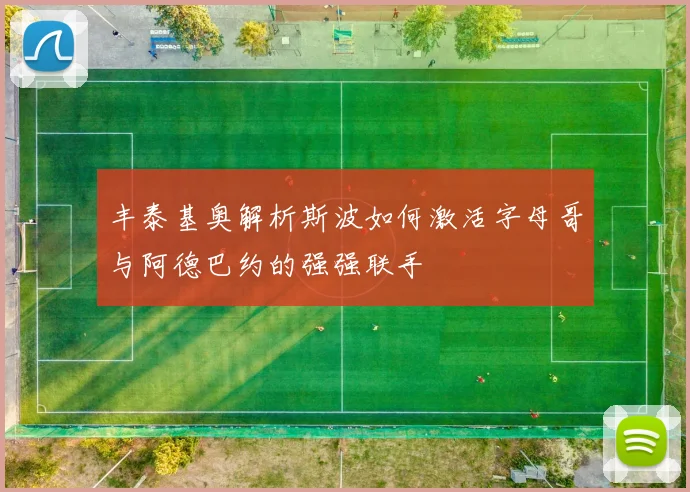 丰泰基奥解析斯波如何激活字母哥与阿德巴约的强强联手