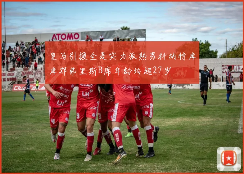 皇马引援全是实力派熟男科纳特库库邓弗里斯B席年龄均超27岁