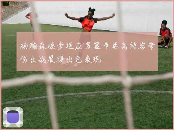 杨瀚森逐步适应男篮节奏高诗岩带伤出战展现出色表现
