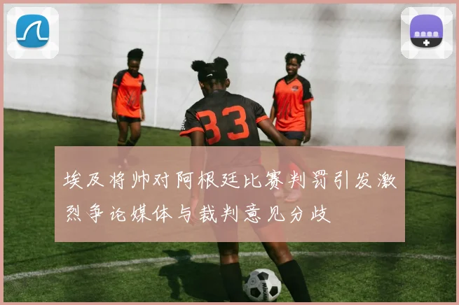 埃及将帅对阿根廷比赛判罚引发激烈争论媒体与裁判意见分歧