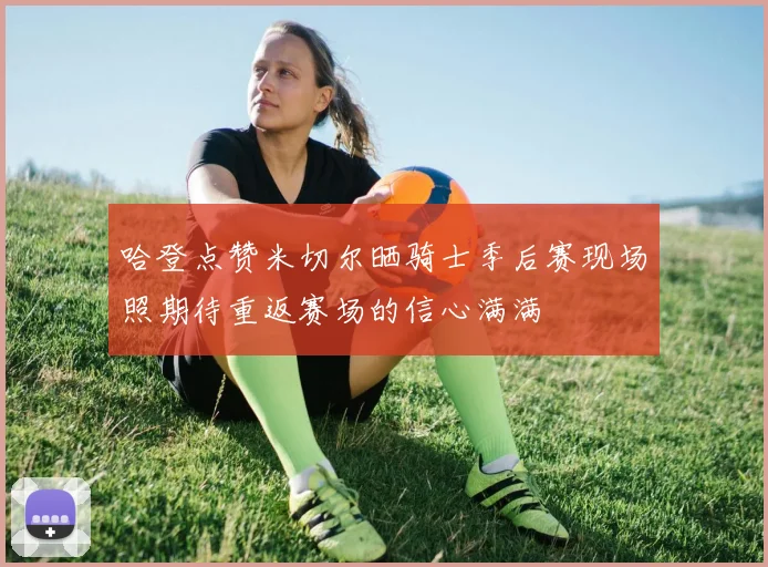 哈登点赞米切尔晒骑士季后赛现场照期待重返赛场的信心满满